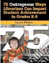 75 Outrageous Ways for Librarians to Impact Student Achievement in Grades K-8