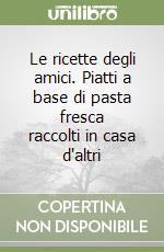 Le ricette degli amici. Piatti a base di pasta fresca raccolti in casa d'altri